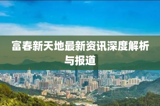 富春新天地最新资讯深度解析与报道
