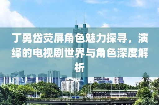 丁勇岱荧屏角色魅力探寻，演绎的电视剧世界与角色深度解析