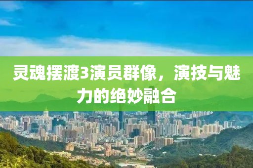 灵魂摆渡3演员群像，演技与魅力的绝妙融合
