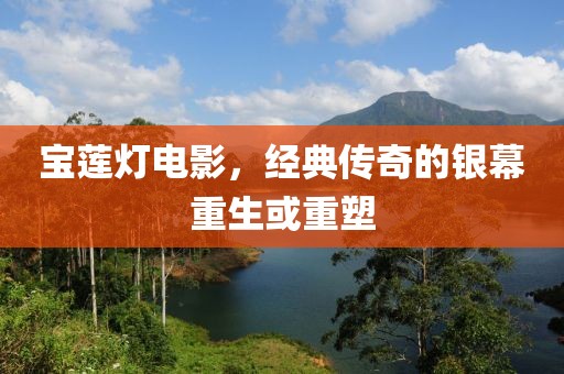 宝莲灯电影，经典传奇的银幕重生或重塑