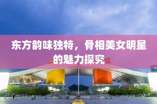 东方韵味独特，骨相美女明星的魅力探究