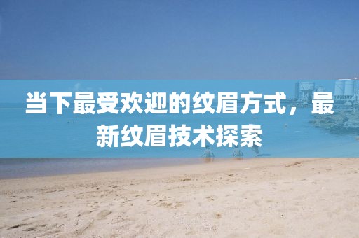 当下最受欢迎的纹眉方式，最新纹眉技术探索