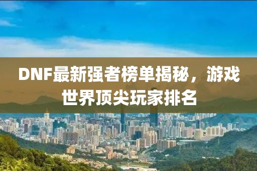 DNF最新强者榜单揭秘，游戏世界顶尖玩家排名
