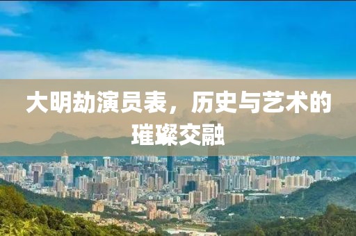 大明劫演员表，历史与艺术的璀璨交融