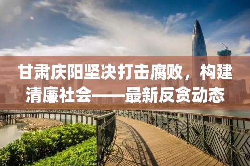 甘肃庆阳坚决打击腐败，构建清廉社会——最新反贪动态