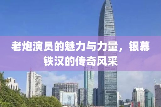 老炮演员的魅力与力量，银幕铁汉的传奇风采