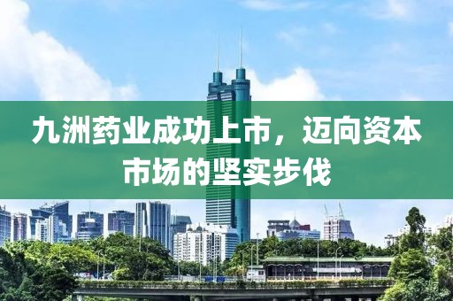 九洲药业成功上市，迈向资本市场的坚实步伐