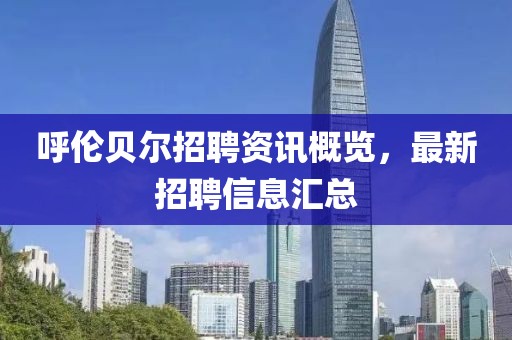 呼伦贝尔招聘资讯概览，最新招聘信息汇总