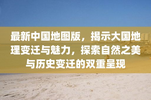 最新中国地图版，揭示大国地理变迁与魅力，探索自然之美与历史变迁的双重呈现