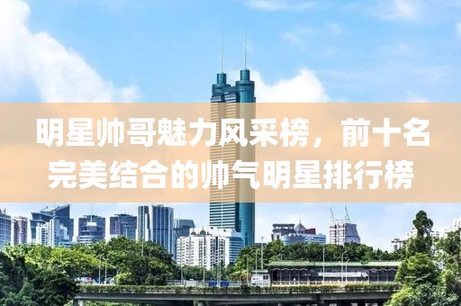 明星帅哥魅力风采榜，前十名完美结合的帅气明星排行榜