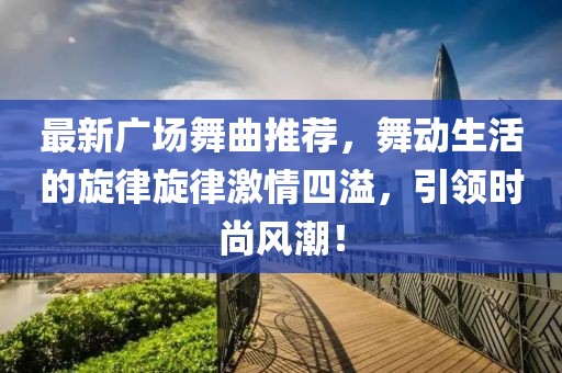 最新广场舞曲推荐，舞动生活的旋律旋律激情四溢，引领时尚风潮！