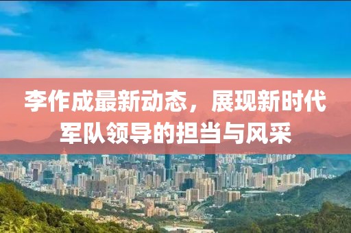 李作成最新动态，展现新时代军队领导的担当与风采
