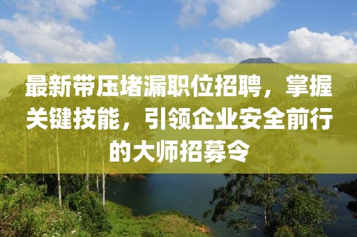 最新带压堵漏职位招聘，掌握关键技能，引领企业安全前行的大师招募令