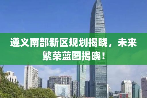 遵义南部新区规划揭晓，未来繁荣蓝图揭晓！