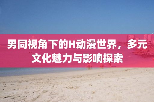男同视角下的H动漫世界，多元文化魅力与影响探索
