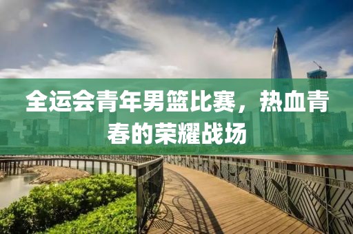 全运会青年男篮比赛，热血青春的荣耀战场