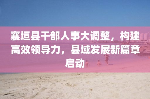 襄垣县干部人事大调整，构建高效领导力，县域发展新篇章启动
