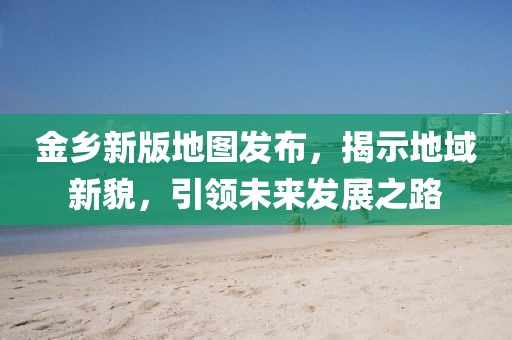 金乡新版地图发布，揭示地域新貌，引领未来发展之路