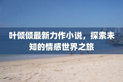 叶倾倾最新力作小说，探索未知的情感世界之旅