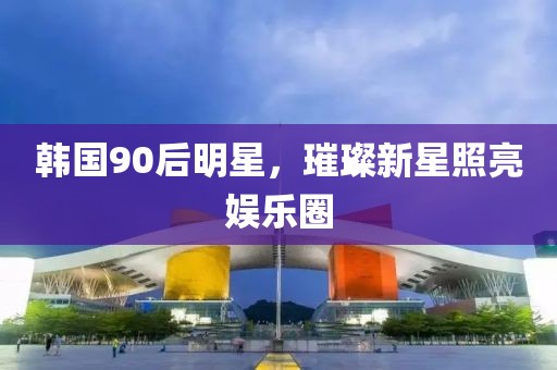 韩国90后明星，璀璨新星照亮娱乐圈