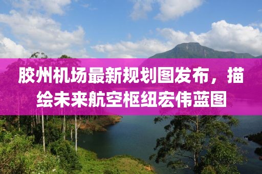 胶州机场最新规划图发布，描绘未来航空枢纽宏伟蓝图