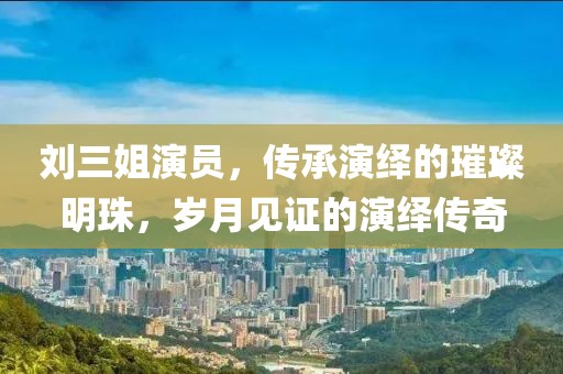 刘三姐演员，传承演绎的璀璨明珠，岁月见证的演绎传奇