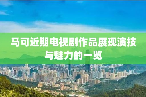 马可近期电视剧作品展现演技与魅力的一览