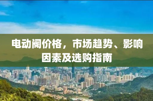 电动阀价格，市场趋势、影响因素及选购指南