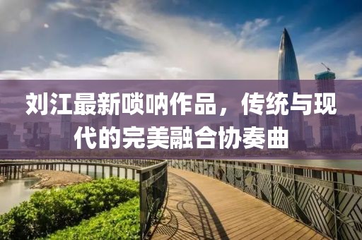 刘江最新唢呐作品，传统与现代的完美融合协奏曲
