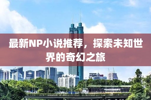 最新NP小说推荐，探索未知世界的奇幻之旅