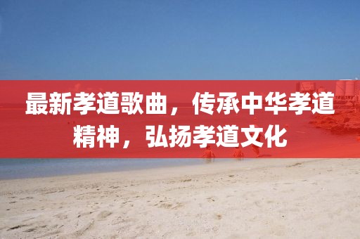 最新孝道歌曲，传承中华孝道精神，弘扬孝道文化