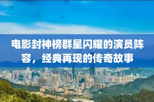 电影封神榜群星闪耀的演员阵容，经典再现的传奇故事