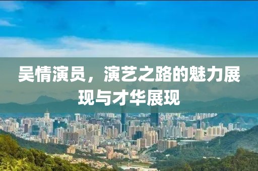 吴情演员，演艺之路的魅力展现与才华展现