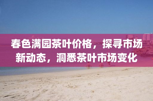 春色满园茶叶价格，探寻市场新动态，洞悉茶叶市场变化
