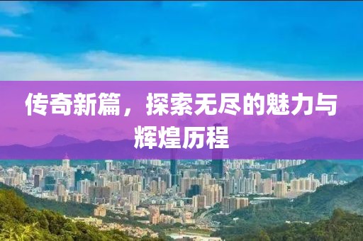传奇新篇，探索无尽的魅力与辉煌历程