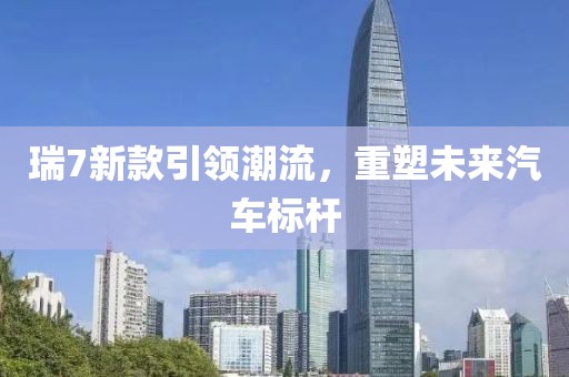 瑞7新款引领潮流，重塑未来汽车标杆