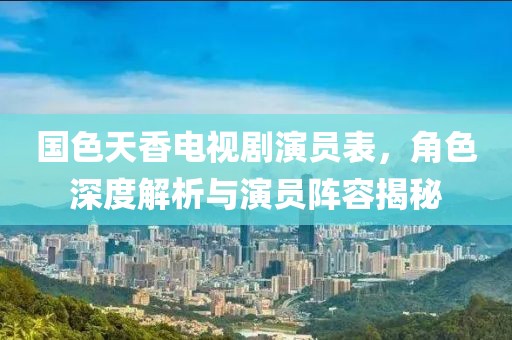 国色天香电视剧演员表，角色深度解析与演员阵容揭秘
