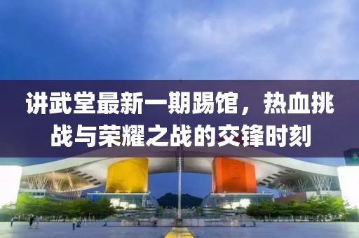 讲武堂最新一期踢馆，热血挑战与荣耀之战的交锋时刻