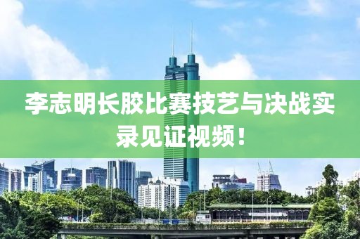 李志明长胶比赛技艺与决战实录见证视频！