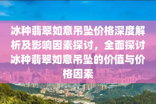 冰种翡翠如意吊坠价格深度解析及影响因素探讨，全面探讨冰种翡翠如意吊坠的价值与价格因素