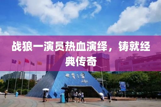 战狼一演员热血演绎，铸就经典传奇