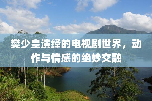 樊少皇演绎的电视剧世界，动作与情感的绝妙交融