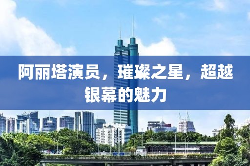 阿丽塔演员，璀璨之星，超越银幕的魅力