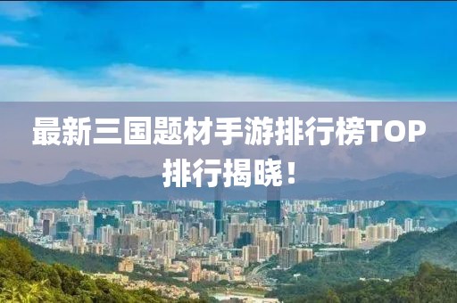 最新三国题材手游排行榜TOP排行揭晓！