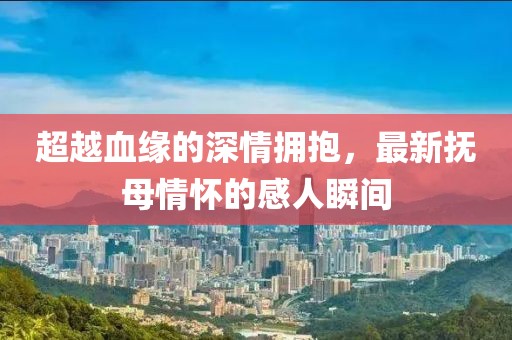 超越血缘的深情拥抱，最新抚母情怀的感人瞬间