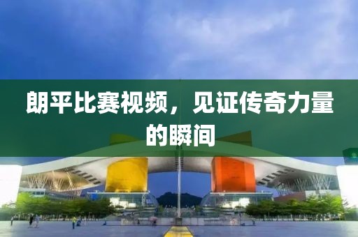 朗平比赛视频，见证传奇力量的瞬间