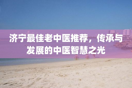 济宁最佳老中医推荐，传承与发展的中医智慧之光