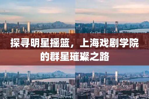 探寻明星摇篮，上海戏剧学院的群星璀璨之路