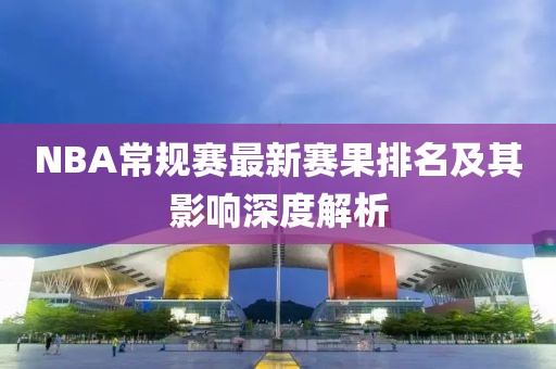 NBA常规赛最新赛果排名及其影响深度解析