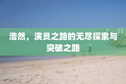 浩然，演员之路的无尽探索与突破之路
